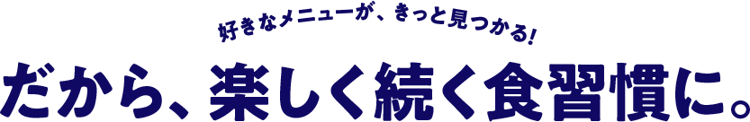 好きなメニューが、きっと見つかる！だから、楽しく続く食習慣に。