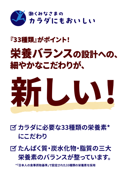 【働くみなさまのカラダにもおいしい】『33種類』がポイント！栄養バランスの設計への、細やかなこだわりが、新しい！
                        　◎カラダに必要な33種類の栄養素*にこだわり　◎たんぱく質・炭水化物・脂質の三大栄養素のバランスが整っています。*「日本人の食事摂取基準」で設定された33種類の栄養素を採用