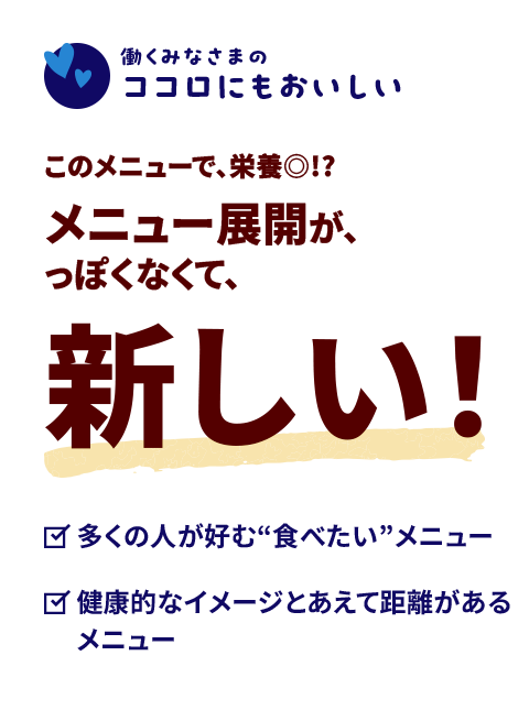 【働くみなさまのカラダにもおいしい】このメニューで、栄養◎!?メニュー展開が、っぽくなくて、新しい！　◎多くの人が好む“食べたい”メニュー　◎健康的なイメージとあえて距離があるメニュー